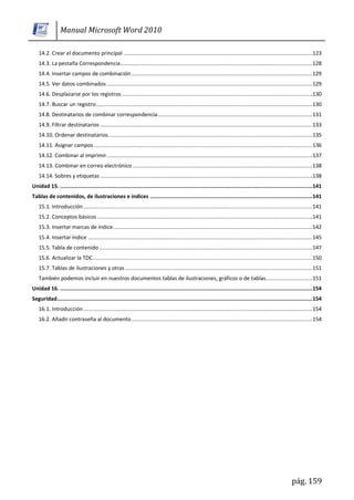 Manual Microsoft Word 2010

    14.2. Crear el documento principal .......................................................................................................................... 123
    14.3. La pestaña Correspondencia ............................................................................................................................ 128
    14.4. Insertar campos de combinación ..................................................................................................................... 129
    14.5. Ver datos combinados ..................................................................................................................................... 129
    14.6. Desplazarse por los registros ........................................................................................................................... 130
    14.7. Buscar un registro............................................................................................................................................ 130
    14.8. Destinatarios de combinar correspondencia .................................................................................................... 131
    14.9. Filtrar destinatarios ......................................................................................................................................... 133
    14.10. Ordenar destinatarios .................................................................................................................................... 135
    14.11. Asignar campos ............................................................................................................................................. 136
    14.12. Combinar al imprimir ..................................................................................................................................... 137
    14.13. Combinar en correo electrónico .................................................................................................................... 138
    14.14. Sobres y etiquetas ......................................................................................................................................... 138
Unidad 15. ................................................................................................................................................................... 141
Tablas de contenidos, de ilustraciones e índices ......................................................................................................... 141
    15.1. Introducción .................................................................................................................................................... 141
    15.2. Conceptos básicos ........................................................................................................................................... 141
    15.3. Insertar marcas de índice................................................................................................................................. 142
    15.4. Insertar índice ................................................................................................................................................. 145
    15.5. Tabla de contenido .......................................................................................................................................... 147
    15.6. Actualizar la TDC .............................................................................................................................................. 150
    15.7. Tablas de ilustraciones y otras ......................................................................................................................... 151
    También podemos incluir en nuestros documentos tablas de ilustraciones, gráficos o de tablas. ............................. 151
Unidad 16. ................................................................................................................................................................... 154
Seguridad ..................................................................................................................................................................... 154
    16.1. Introducción .................................................................................................................................................... 154
    16.2. Añadir contraseña al documento ..................................................................................................................... 154




                                                                                                                                                                pág. 159
 