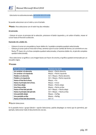 Manual Microsoft Word 2010




Se puede seleccionar con el ratón y con el teclado:

    Ratón. Para seleccionar con el ratón hay dos métodos:

Arrastrando.

- Colocar el cursor al principio de la selección, presionar el botón izquierdo y, sin soltar el botón, mover el
cursor hasta el final de la selección.

Haciendo clic y doble clic.

-    Colocar el cursor en una palabra y hacer doble clic: la palabra completa quedará seleccionada.
-    Colocar el cursor justo al inicio de la línea, veremos que el cursor cambia de forma y se convierte en una
     flecha , hacer clic y la línea completa quedará seleccionada; si hacemos doble clic, el párrafo completo
     quedará seleccionado.

- Para seleccionar un gráfico o una imagen basta con hacer clic encima, el gráfico quedará enmarcado por un
recuadro negro.

    Teclado

        Para seleccionar                                Presione las teclas
        Un carácter a la derecha                        Mayús. + flecha derecha
        Un carácter a la izquierda                      Mayús. + flecha izquierda
        Palabra a la derecha                            Ctrl + Mayús.+ flecha derecha
        Palabra a la izquierda                          Ctrl + Mayús.+ flecha izquierda
        Hasta el final de la línea.                     Mayús. + Fin
        Hasta el principio de la línea.                 Mayús. + Inicio
        Una línea abajo                                 Mayús. + flecha abajo
        Una línea arriba                                Mayús. + flecha arriba
        Hasta el final del párrafo                      Ctrl + Mayús. + flecha abajo
        Hasta el principio del párrafo                  Ctrl + Mayús. + flecha arriba
        Una pantalla abajo                              Mayús. + AvPág
        Una pantalla arriba                             Mayús. + RePág
        Hasta el final del documento                    Ctrl + E

    Opción Seleccionar.

En la pestaña Inicio > grupo Edición > opción Seleccionar, podrás desplegar un menú que te permitirá, por
ejemplo, Seleccionar todo el documento de una vez.




                                                                                                     pág. 18
 