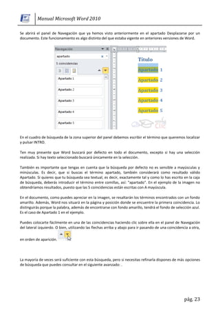 Manual Microsoft Word 2010

Se abrirá el panel de Navegación que ya hemos visto anteriormente en el apartado Desplazarse por un
documento. Este funcionamiento es algo distinto del que estaba vigente en anteriores versiones de Word.




En el cuadro de búsqueda de la zona superior del panel debemos escribir el término que queremos localizar
y pulsar INTRO.

Ten muy presente que Word buscará por defecto en todo el documento, excepto si hay una selección
realizada. Si hay texto seleccionado buscará únicamente en la selección.

También es importante que tengas en cuenta que la búsqueda por defecto no es sensible a mayúsculas y
minúsculas. Es decir, que si buscas el término apartado, también considerará como resultado válido
Apartado. Si quieres que tu búsqueda sea textual, es decir, exactamente tal y como lo has escrito en la caja
de búsqueda, deberás introducir el término entre comillas, así: "apartado". En el ejemplo de la imagen no
obtendríamos resultados, puesto que las 5 coincidencias están escritas con A mayúscula.

En el documento, como puedes apreciar en la imagen, se resaltarán los términos encontrados con un fondo
amarillo. Además, Word nos situará en la página y posición donde se encuentre la primera coincidencia. Lo
distinguirás porque la palabra, además de encontrarse con fondo amarillo, tendrá el fondo de selección azul.
Es el caso de Apartado 1 en el ejemplo.

Puedes colocarte fácilmente en una de las coincidencias haciendo clic sobre ella en el panel de Navegación
del lateral izquierdo. O bien, utilizando las flechas arriba y abajo para ir pasando de una coincidencia a otra,

en orden de aparición.



La mayoría de veces será suficiente con esta búsqueda, pero si necesitas refinarla dispones de más opciones
de búsqueda que puedes consultar en el siguiente avanzado: .




                                                                                                      pág. 23
 