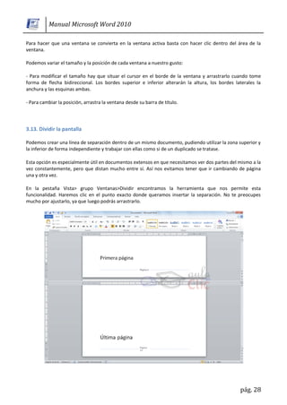 Manual Microsoft Word 2010

Para hacer que una ventana se convierta en la ventana activa basta con hacer clic dentro del área de la
ventana.

Podemos variar el tamaño y la posición de cada ventana a nuestro gusto:

- Para modificar el tamaño hay que situar el cursor en el borde de la ventana y arrastrarlo cuando tome
forma de flecha bidireccional. Los bordes superior e inferior alterarán la altura, los bordes laterales la
anchura y las esquinas ambas.

- Para cambiar la posición, arrastra la ventana desde su barra de título.




3.13. Dividir la pantalla

Podemos crear una línea de separación dentro de un mismo documento, pudiendo utilizar la zona superior y
la inferior de forma independiente y trabajar con ellas como si de un duplicado se tratase.

Esta opción es especialmente útil en documentos extensos en que necesitamos ver dos partes del mismo a la
vez constantemente, pero que distan mucho entre sí. Así nos evitamos tener que ir cambiando de página
una y otra vez.

En la pestaña Vista> grupo Ventanas>Dividir encontramos la herramienta que nos permite esta
funcionalidad. Haremos clic en el punto exacto donde queramos insertar la separación. No te preocupes
mucho por ajustarlo, ya que luego podrás arrastrarlo.




                                                                                                pág. 28
 