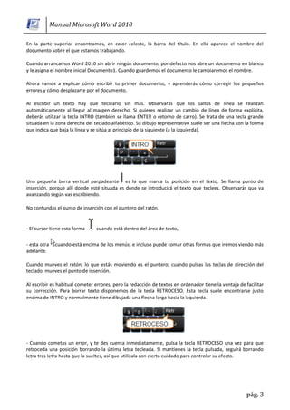 Manual Microsoft Word 2010

En la parte superior encontramos, en color celeste, la barra del título. En ella aparece el nombre del
documento sobre el que estamos trabajando.

Cuando arrancamos Word 2010 sin abrir ningún documento, por defecto nos abre un documento en blanco
y le asigna el nombre inicial Documento1. Cuando guardemos el documento le cambiaremos el nombre.

Ahora vamos a explicar cómo escribir tu primer documento, y aprenderás cómo corregir los pequeños
errores y cómo desplazarte por el documento.

Al escribir un texto hay que teclearlo sin más. Observarás que los saltos de línea se realizan
automáticamente al llegar al margen derecho. Si quieres realizar un cambio de línea de forma explícita,
deberás utilizar la tecla INTRO (también se llama ENTER o retorno de carro). Se trata de una tecla grande
situada en la zona derecha del teclado alfabético. Su dibujo representativo suele ser una flecha con la forma
que indica que baja la línea y se sitúa al principio de la siguiente (a la izquierda).




Una pequeña barra vertical parpadeante es la que marca tu posición en el texto. Se llama punto de
inserción, porque allí donde esté situada es donde se introducirá el texto que teclees. Observarás que va
avanzando según vas escribiendo.

No confundas el punto de inserción con el puntero del ratón.


- El cursor tiene esta forma    cuando está dentro del área de texto,

- esta otra    cuando está encima de los menús, e incluso puede tomar otras formas que iremos viendo más
adelante.

Cuando mueves el ratón, lo que estás moviendo es el puntero; cuando pulsas las teclas de dirección del
teclado, mueves el punto de inserción.

Al escribir es habitual cometer errores, pero la redacción de textos en ordenador tiene la ventaja de facilitar
su corrección. Para borrar texto disponemos de la tecla RETROCESO. Esta tecla suele encontrarse justo
encima de INTRO y normalmente tiene dibujada una flecha larga hacia la izquierda.




- Cuando cometas un error, y te des cuenta inmediatamente, pulsa la tecla RETROCESO una vez para que
retroceda una posición borrando la última letra tecleada. Si mantienes la tecla pulsada, seguirá borrando
letra tras letra hasta que la sueltes, así que utilízala con cierto cuidado para controlar su efecto.




                                                                                                       pág. 3
 