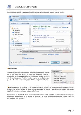 Manual Microsoft Word 2010

Un truco: Pulsa la tecla F12 para abrir de forma más rápida cuadro de diálogo Guardar como.




  Herramientas.

Junto al botón Guardar encontrarás la opción Herramientas. Si haces
clic en ella, verás que se abre un menú que te permite conectar a
una unidad de red para guardar un archivo en una unidad de red en
vez de en tu equipo. También puedes acceder a las Opciones al
guardar, Opciones generales, Opciones Web y Comprimir imágenes.



   La forma en que se visualizan los archivos y carpetas en el cuadro de diálogo también puede variar de las
imágenes del curso a tu caso particular. Pero en este caso no se debe a la versión de Windows, sino que es
algo fácilmente personalizable: se trata de las Vistas.

Haciendo clic en el icono de Vistas se mostrará un submenú que te permitirá seleccionar cómo visualizar los
elementos. Dependiendo de tu versión de Windows, las vistas disponibles serán unas u otras, pero las
opciones son muy similares:




                                                                                                  pág. 32
 