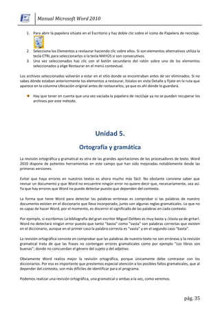 Manual Microsoft Word 2010

    1. Para abrir la papelera sitúate en el Escritorio y haz doble clic sobre el icono de Papelera de reciclaje.



    2. Selecciona los Elementos a restaurar haciendo clic sobre ellos. Si son elementos alternativos utiliza la
       tecla CTRL para seleccionarlos o la tecla MAYÚS si son consecutivos.
    3. Una vez seleccionados haz clic con el botón secundario del ratón sobre uno de los elementos
       seleccionados y elige Restaurar en el menú contextual.

Los archivos seleccionados volverán a estar en el sitio donde se encontraban antes de ser eliminados. Si no
sabes dónde estaban anteriormente los elementos a restaurar, lístalos en vista Detalle y fíjate en la ruta que
aparece en la columna Ubicación original antes de restaurarlos, ya que es ahí donde lo guardará.

        Hay que tener en cuenta que una vez vaciada la papelera de reciclaje ya no se pueden recuperar los
        archivos por este método.




La revisión ortográfica y gramatical es otra de las grandes aportaciones de los procesadores de texto. Word
2010 dispone de potentes herramientas en este campo que han sido mejoradas notablemente desde las
primeras versiones.

Evitar que haya errores en nuestros textos es ahora mucho más fácil. No obstante conviene saber que
revisar un documento y que Word no encuentre ningún error no quiere decir que, necesariamente, sea así.
Ya que hay errores que Word no puede detectar puesto que dependen del contexto.

La forma que tiene Word para detectar las palabras erróneas es comprobar si las palabras de nuestro
documento existen en el diccionario que lleva incorporado, junto con algunas reglas gramaticales. Lo que no
es capaz de hacer Word, por el momento, es discernir el significado de las palabras en cada contexto.

Por ejemplo, si escribimos La bibliografía del gran escritor Miguel Delibes es muy basta y ¡Vasta ya de gritar!.
Word no detectará ningún error puesto que tanto "basta" como "vasta" son palabras correctas que existen
en el diccionario, aunque en el primer caso la palabra correcta es "vasta" y en el segundo caso "basta".

La revisión ortográfica consiste en comprobar que las palabras de nuestro texto no son erróneas y la revisión
gramatical trata de que las frases no contengan errores gramaticales como por ejemplo "Los libros son
buenas"; donde no concuerdan el género del sujeto y del adjetivo.

Obviamente Word realiza mejor la revisión ortográfica, porque únicamente debe contrastar con los
diccionarios. Por eso es importante que prestemos especial atención a los posibles fallos gramaticales, que al
depender del contexto, son más difíciles de identificar para el programa.

Podemos realizar una revisión ortográfica, una gramatical o ambas a la vez, como veremos.



                                                                                                      pág. 35
 