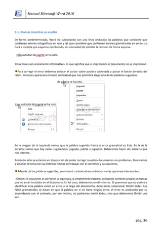 Manual Microsoft Word 2010



5.1. Revisar mientras se escribe

De forma predeterminada, Word irá subrayando con una línea ondulada las palabras que considere que
contienen errores ortográficos en rojo y las que considere que contienen errores gramaticales en verde. Lo
hará a medida que vayamos escribiendo, sin necesidad de solicitar la revisión de forma expresa.




Estas líneas son únicamente informativas, lo que significa que si imprimimos el documento no se imprimirán.

  Para corregir el error debemos colocar el cursor sobre palabra subrayada y pulsar el botón derecho del
ratón. Entonces aparecerá el menú contextual que nos permitirá elegir una de las palabras sugeridas.




En la imagen de la izquierda vemos que la palabra sugerida frente al error gramatical es Este. En la de la
derecha vemos que hay varias sugerencias: juguete, jubete y juguetee. Deberemos hacer clic sobre la que
nos interese.

Sabiendo esto ya estamos en disposición de poder corregir nuestros documentos sin problemas. Pero vamos
a ampliar el tema con las distintas formas de trabajar con el corrector y sus opciones.

  Además de las palabras sugeridas, en el menú contextual encontramos varias opciones interesantes:

- Omitir: En ocasiones el corrector se equivoca, o simplemente estamos utilizando nombres propios o marcas
que no están incluidos en el diccionario. En tal caso, deberemos omitir el error. Si queremos que no vuelva a
identificar esta palabra como un error a lo largo del documento, deberemos seleccionar Omitir todas. Los
fallos gramaticales se basan en que la palabra en sí no tiene ningún error, el error es producido por su
dependencia con el contexto, por ese motivo, no podremos omitir todas, sino que deberemos Omitir una
vez.




                                                                                                   pág. 36
 
