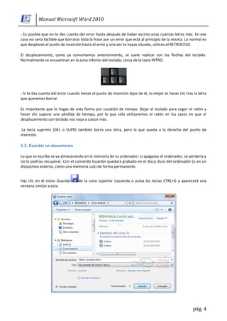Manual Microsoft Word 2010

- Es posible que no te des cuenta del error hasta después de haber escrito unas cuantas letras más. En ese
caso no sería factible que borraras toda la frase por un error que está al principio de la misma. Lo normal es
que desplaces el punto de inserción hasta el error y una vez te hayas situado, utilices el RETROCESO.

El desplazamiento, como ya comentamos anteriormente, se suele realizar con las flechas del teclado.
Normalmente se encuentran en la zona inferior del teclado, cerca de la tecla INTRO.




- Si te das cuenta del error cuando tienes el punto de inserción lejos de él, lo mejor es hacer clic tras la letra
que queremos borrar.

Es importante que lo hagas de esta forma por cuestión de tiempo. Dejar el teclado para coger el ratón y
hacer clic supone una pérdida de tiempo, por lo que sólo utilizaremos el ratón en los casos en que el
desplazamiento con teclado nos vaya a costar más.

 La tecla suprimir (DEL o SUPR) también borra una letra, pero la que queda a la derecha del punto de
inserción.

1.3. Guardar un documento

Lo que se escribe se va almacenando en la memoria de tu ordenador; si apagases el ordenador, se perdería y
no lo podrías recuperar. Con el comando Guardar quedará grabado en el disco duro del ordenador (o en un
dispositivo externo, como una memoria usb) de forma permanente.


Haz clic en el icono Guardar       de la zona superior izquierda o pulsa las teclas CTRL+G y aparecerá una
ventana similar a esta.




                                                                                                         pág. 4
 