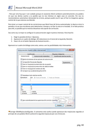 Manual Microsoft Word 2010

- Pero por otra hay que ir con cuidado porque en ocasiones Word cambiará automáticamente una palabra
sin que nos demos cuenta y es posible que no nos interese en algún caso en concreto. Por eso no
recomendamos automatizar demasiado los errores, porque puede ocurrir que al final no tengamos apenas
control de lo que estemos escribiendo.

Para tener un mayor control de las correcciones que Word hace de forma automatizada, lo ideal es mirar la
pantalla a la vez que escribimos para detectarlas a tiempo y no fijar la vista en el teclado. Si te falta práctica
para ello, es posible que te interese desactivar esta opción de corrección.

Sea como sea, lo mejor es configurar la autocorrección según nuestros intereses. Para hacerlo:

    1. Elegir la pestaña Archivo > Opciones.
    2. Aparecerá un cuadro de diálogo. Allí seleccionar en el menú de la izquierda, Revisión.
    3. Hacer clic en el botón Opciones de Autocorrección....

Aparecerá un cuadro de diálogo como este, vamos a ver las posibilidades más interesantes.




  Corregir DOsMAyúsculasSEguidas. Si activamos esta casilla cuando aparezcan dos mayúsculas seguidas al
principio de una palabra Word sustituirá la segunda mayúscula por una minúscula.




                                                                                                        pág. 40
 