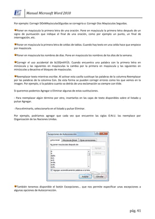 Manual Microsoft Word 2010

Por ejemplo: Corregir DOsMAyúsculasSEguidas se corregiría a: Corregir Dos Mayúsculas Seguidas.

   Poner en mayúscula la primera letra de una oración. Pone en mayúscula la primera letra después de un
signo de puntuación que indique el final de una oración, como por ejemplo un punto, un final de
interrogación, etc.

  Poner en mayúscula la primera letra de celdas de tablas. Cuando hay texto en una celda hace que empiece
por mayúscula.

  Poner en mayúscula los nombres de días. Pone en mayúscula los nombres de los días de la semana.

  Corregir el uso accidental de bLOQmAYÚS. Cuando encuentra una palabra con la primera letra en
minúscula y las siguientes en mayúsculas la cambia por la primera en mayúscula y las siguientes en
minúsculas y desactiva el bloqueo de mayúsculas.

  Reemplazar texto mientras escribe. Al activar esta casilla sustituye las palabras de la columna Reemplazar
por las palabras de la columna Con. De esta forma se pueden corregir errores como los que vemos en la
imagen. Por ejemplo, si la palabra cuanto va detrás de una exclamación va siempre con tilde.

Si queremos podemos Agregar o Eliminar algunas de estas sustituciones.

- Para reemplazar algún término por otro, insertarlos en las cajas de texto disponibles sobre el listado y
pulsar Agregar.

- Para eliminarlo, seleccionarlo en el listado y pulsar Eliminar.

Por ejemplo, podríamos agregar que cada vez que encuentre las siglas O.N.U. las reemplace por
Organización de las Naciones Unidas.




   También tenemos disponible el botón Excepciones... que nos permite especificar unas excepciones a
algunas opciones de Autocorrección.




                                                                                                  pág. 41
 