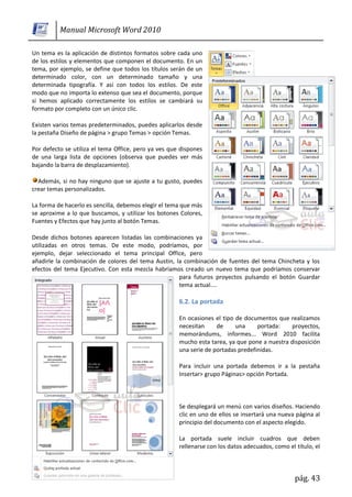 Manual Microsoft Word 2010

Un tema es la aplicación de distintos formatos sobre cada uno
de los estilos y elementos que componen el documento. En un
tema, por ejemplo, se define que todos los títulos serán de un
determinado color, con un determinado tamaño y una
determinada tipografía. Y así con todos los estilos. De este
modo que no importa lo extenso que sea el documento, porque
si hemos aplicado correctamente los estilos se cambiará su
formato por completo con un único clic.

Existen varios temas predeterminados, puedes aplicarlos desde
la pestaña Diseño de página > grupo Temas > opción Temas.

Por defecto se utiliza el tema Office, pero ya ves que dispones
de una larga lista de opciones (observa que puedes ver más
bajando la barra de desplazamiento).

  Además, si no hay ninguno que se ajuste a tu gusto, puedes
crear temas personalizados.

La forma de hacerlo es sencilla, debemos elegir el tema que más
se aproxime a lo que buscamos, y utilizar los botones Colores,
Fuentes y Efectos que hay junto al botón Temas.

Desde dichos botones aparecen listadas las combinaciones ya
utilizadas en otros temas. De este modo, podríamos, por
ejemplo, dejar seleccionado el tema principal Office, pero
añadirle la combinación de colores del tema Austin, la combinación de fuentes del tema Chincheta y los
efectos del tema Ejecutivo. Con esta mezcla habríamos creado un nuevo tema que podríamos conservar
                                                     para futuros proyectos pulsando el botón Guardar
                                                     tema actual....

                                                      6.2. La portada

                                                      En ocasiones el tipo de documentos que realizamos
                                                      necesitan     de     una     portada:   proyectos,
                                                      memorándums, informes... Word 2010 facilita
                                                      mucho esta tarea, ya que pone a nuestra disposición
                                                      una serie de portadas predefinidas.

                                                      Para incluir una portada debemos ir a la pestaña
                                                      Insertar> grupo Páginas> opción Portada.



                                                      Se desplegará un menú con varios diseños. Haciendo
                                                      clic en uno de ellos se insertará una nueva página al
                                                      principio del documento con el aspecto elegido.

                                                      La portada suele incluir cuadros que deben
                                                      rellenarse con los datos adecuados, como el título, el



                                                                                                  pág. 43
 