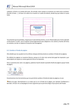 Manual Microsoft Word 2010

subtítulo, la fecha o el nombre del autor. De entrada, estos campos se muestran con texto entre corchetes:
[Escribir el título ...]. Al hacer clic sobre él se muestra un cuadro de edición, donde hay que indicar el nuevo
texto.




Ten presente que las portadas, al igual que el resto del documento, se ven influenciadas por el tema aplicado
al documento. Es decir, que el aspecto variará ligeramente para adaptarse a los colores y fuentes del tema
en cuestión y así dar un aspecto al conjunto más homogéneo.




6.3. Cambiar el fondo de página

Otro detalle que nos ayudará con los últimos retoques del documento es cambiar el fondo de las páginas.

Por defecto las páginas se muestran blancas, porque es el color más normal del papel de impresión y por
tanto dejarlo así supone un menor gasto de tinta en la impresión.

Pero si queremos dar color a las páginas, podemos hacerlo desde la pestaña Diseño de página> grupo Fondo
de página.




Encontraremos tres herramientas que nos permitirán cambiar el fondo de todas las páginas a la vez:

  Marca de agua. Normalmente es un texto que se ve al fondo de la página, por ejemplo Confidencial o
Borrador. Al hacer clic se desplegará el menú siguiente que te permitirá elegir el que quieras del listado:




                                                                                                      pág. 44
 