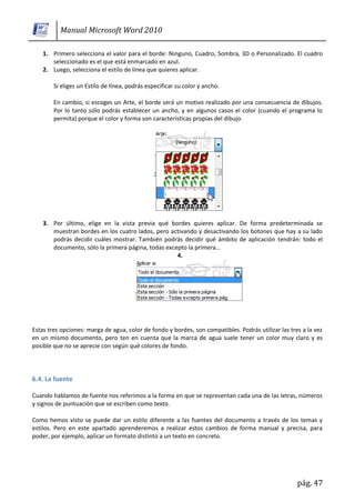 Manual Microsoft Word 2010

    1. Primero selecciona el valor para el borde: Ninguno, Cuadro, Sombra, 3D o Personalizado. El cuadro
       seleccionado es el que está enmarcado en azul.
    2. Luego, selecciona el estilo de línea que quieres aplicar.

        Si eliges un Estilo de línea, podrás especificar su color y ancho.

        En cambio, si escoges un Arte, el borde será un motivo realizado por una consecuencia de dibujos.
        Por lo tanto sólo podrás establecer un ancho, y en algunos casos el color (cuando el programa lo
        permita) porque el color y forma son características propias del dibujo.




    3. Por último, elige en la vista previa qué bordes quieres aplicar. De forma predeterminada se
       muestran bordes en los cuatro lados, pero activando y desactivando los botones que hay a su lado
       podrás decidir cuáles mostrar. También podrás decidir qué ámbito de aplicación tendrán: todo el
       documento, sólo la primera página, todas excepto la primera...
                                                    4.




Estas tres opciones: marga de agua, color de fondo y bordes, son compatibles. Podrás utilizar las tres a la vez
en un mismo documento, pero ten en cuenta que la marca de agua suele tener un color muy claro y es
posible que no se aprecie con según qué colores de fondo.




6.4. La fuente

Cuando hablamos de fuente nos referimos a la forma en que se representan cada una de las letras, números
y signos de puntuación que se escriben como texto.

Como hemos visto se puede dar un estilo diferente a las fuentes del documento a través de los temas y
estilos. Pero en este apartado aprenderemos a realizar estos cambios de forma manual y precisa, para
poder, por ejemplo, aplicar un formato distinto a un texto en concreto.




                                                                                                     pág. 47
 