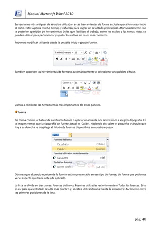 Manual Microsoft Word 2010

En versiones más antiguas de Word se utilizaban estas herramientas de forma exclusiva para formatear todo
el texto. Esto suponía mucho tiempo y esfuerzo para lograr un resultado profesional. Afortunadamente con
la posterior aparición de herramientas útiles que facilitan el trabajo, como los estilos y los temas, éstas se
pueden utilizar para perfeccionar y ajustar los estilos en casos más concretos.

Podemos modificar la fuente desde la pestaña Inicio > grupo Fuente.




También aparecen las herramientas de formato automáticamente al seleccionar una palabra o frase.




Vamos a comentar las herramientas más importantes de estos paneles.

  Fuente

De forma común, al hablar de cambiar la fuente o aplicar una fuente nos referiremos a elegir la tipografía. En
la imagen vemos que la tipografía de fuente actual es Calibri. Haciendo clic sobre el pequeño triángulo que
hay a su derecha se despliega el listado de fuentes disponibles en nuestro equipo.




Observa que el propio nombre de la fuente está representado en ese tipo de fuente, de forma que podemos
ver el aspecto que tiene antes de aplicarlo.

La lista se divide en tres zonas: Fuentes del tema, Fuentes utilizadas recientemente y Todas las fuentes. Esto
es así para que el listado resulte más práctico y, si estás utilizando una fuente la encuentres fácilmente entre
las primeras posiciones de la lista.




                                                                                                      pág. 48
 