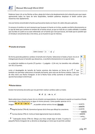Manual Microsoft Word 2010

Podemos hacer clic en las flechas arriba y abajo de la barra de desplazamiento de la derecha para que vayan
apareciendo todos los tipos de letra disponibles, también podemos desplazar el botón central para
movernos más rápidamente.

Una vez hemos encontrado la fuente que buscamos basta con hacer clic sobre ella para aplicarla.

Si conoces el nombre no será necesario que busques la fuente en la lista, puedes escribirlo directamente en
la caja de texto que contiene el nombre de la fuente actual, ya que se trata de un cuadro editable. A medida
que escribes el cuadro se va auto rellenando con la fuente que cree que buscas, de modo que es posible que
al introducir únicamente dos o tres letras, ya se muestre la que te interesa.




    Tamaño de la fuente




De forma parecida podemos cambiar el tamaño de la fuente. Seleccionar el texto y hacer clic en el
triángulo para buscar el tamaño que deseemos, o escribirlo directamente en la caja de texto.

La unidad de medida es el punto (72 puntos = 1 pulgada = 2,54 cm), los tamaños más utilizados
son 10 y 12 puntos.

Junto al desplegable de tamaño de fuente veremos dos botones en forma de A                  que
también nos permiten seleccionar el tamaño de fuente, pero esta vez de forma relativa. Cada uno
de ellos tiene una flecha triangular: el de la flecha hacia arriba aumenta el tamaño, y el que
apunta hacia abajo lo disminuye.



    Efectos básicos

Existen herramientas de estilo que nos permiten realizar cambios sobre un texto.




Basta seleccionar el texto y hacer clic en el botón correspondiente. Al activarse la opción se muestra el fondo
anaranjado. Para desactivarlo se sigue el mismo proceso. Como puedes apreciar en la
imagen                              , se pueden activar varios a la vez: Ejemplo.

-     Negrita (teclas CTRL+B): Aumenta el grosor de la línea que dibuja los caracteres.

-     Cursiva (teclas CTRL+I): Inclina el texto ligeramente hacia la derecha.

-    Subrayado (teclas CTRL+U): Dibuja una línea simple bajo el texto. Si pulsas la
pequeña flecha triangular de su derecha se despliega un menú que te permite cambiar



                                                                                                     pág. 49
 