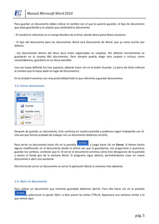 Manual Microsoft Word 2010

Para guardar un documento debes indicar el nombre con el que lo quieres guardar, el tipo de documento
que estás guardando y la carpeta que contendrá tu documento.

- El nombre lo indicamos en el campo Nombre de archivo, donde ahora pone Notas escolares.

- El tipo del documento para los documentos Word será Documento de Word, que ya viene escrito por
defecto.

- Los documentos dentro del disco duro están organizados en carpetas. Por defecto normalmente se
guardarán en la carpeta Mis documentos. Pero siempre podrás elegir otra carpeta o incluso, como
comentábamos, guardarlo en un disco extraíble.

Una vez hayas definido los tres aspectos, deberás hacer clic en el botón Guardar. La barra de título indicará
el nombre que le hayas dado en lugar de Documento1.

En la Unidad 4 veremos con más profundidad todo lo que referente a guardar documentos.

1.4. Cerrar documento




Después de guardar un documento, Este continúa en nuestra pantalla y podemos seguir trabajando con él.
Una vez que hemos acabado de trabajar con un documento debemos cerrarlo.


Para cerrar un documento hacer clic en la pestaña            , y luego hacer clic en Cerrar. Si hemos hecho
alguna modificación en el documento desde la última vez que lo guardamos, nos preguntará si queremos
guardar los cambios; contestar que Sí. Al cerrar el documento veremos cómo Este desaparece de la pantalla
y vemos el fondo gris de la ventana Word. El programa sigue abierto, permitiéndonos crear un nuevo
documento o abrir uno existente.

Otra forma de cerrar un documento es cerrar la aplicación Word, lo veremos más adelante.




1.5. Abrir un documento

Para utilizar un documento que tenemos guardado debemos abrirlo. Para ello hacer clic en la pestaña

        y seleccionar la opción Abrir, o bien pulsar las teclas CTRL+A. Aparecerá una ventana similar a la
que vemos aquí.




                                                                                                     pág. 5
 