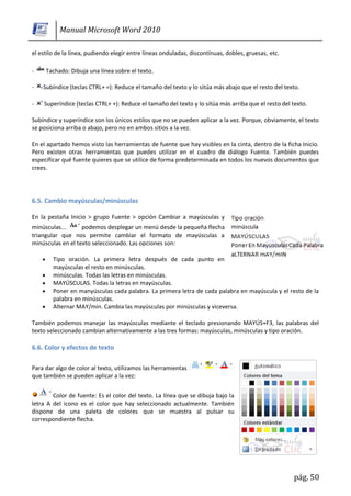 Manual Microsoft Word 2010

el estilo de la línea, pudiendo elegir entre líneas onduladas, discontínuas, dobles, gruesas, etc.

-    Tachado: Dibuja una línea sobre el texto.

-   Subíndice (teclas CTRL+ =): Reduce el tamaño del texto y lo sitúa más abajo que el resto del texto.

-   Superíndice (teclas CTRL+ +): Reduce el tamaño del texto y lo sitúa más arriba que el resto del texto.

Subíndice y superíndice son los únicos estilos que no se pueden aplicar a la vez. Porque, obviamente, el texto
se posiciona arriba o abajo, pero no en ambos sitios a la vez.

En el apartado hemos visto las herramientas de fuente que hay visibles en la cinta, dentro de la ficha Inicio.
Pero existen otras herramientas que puedes utilizar en el cuadro de diálogo Fuente. También puedes
especificar qué fuente quieres que se utilice de forma predeterminada en todos los nuevos documentos que
crees.




6.5. Cambio mayúsculas/minúsculas

En la pestaña Inicio > grupo Fuente > opción Cambiar a mayúsculas y
minúsculas...      podemos desplegar un menú desde la pequeña flecha
triangular que nos permite cambiar el formato de mayúsculas a
minúsculas en el texto seleccionado. Las opciones son:

        Tipo oración. La primera letra después de cada punto en
        mayúsculas el resto en minúsculas.
        minúsculas. Todas las letras en minúsculas.
        MAYÚSCULAS. Todas la letras en mayúsculas.
        Poner en manyúsculas cada palabra. La primera letra de cada palabra en mayúscula y el resto de la
        palabra en minúsculas.
        Alternar MAY/min. Cambia las mayúsculas por minúsculas y viceversa.

También podemos manejar las mayúsculas mediante el teclado presionando MAYÚS+F3, las palabras del
texto seleccionado cambian alternativamente a las tres formas: mayúsculas, minúsculas y tipo oración.

6.6. Color y efectos de texto

Para dar algo de color al texto, utilizamos las herramientas
que también se pueden aplicar a la vez:


        Color de fuente: Es el color del texto. La línea que se dibuja bajo la
letra A del icono es el color que hay seleccionado actualmente. También
dispone de una paleta de colores que se muestra al pulsar su
correspondiente flecha.




                                                                                                     pág. 50
 