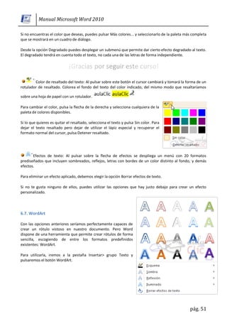 Manual Microsoft Word 2010

Si no encuentras el color que deseas, puedes pulsar Más colores... y seleccionarlo de la paleta más completa
que se mostrará en un cuadro de diálogo.

Desde la opción Degradado puedes desplegar un submenú que permite dar cierto efecto degradado al texto.
El degradado tendrá en cuenta todo el texto, no cada una de las letras de forma independiente.




        Color de resaltado del texto: Al pulsar sobre este botón el cursor cambiará y tomará la forma de un
rotulador de resaltado. Colorea el fondo del texto del color indicado, del mismo modo que resaltaríamos

sobre una hoja de papel con un rotulador.

Para cambiar el color, pulsa la flecha de la derecha y selecciona cualquiera de la
paleta de colores disponibles.

Si lo que quieres es quitar el resaltado, selecciona el texto y pulsa Sin color. Para
dejar el texto resaltado pero dejar de utilizar el lápiz especial y recuperar el
formato normal del cursor, pulsa Detener resaltado.




       Efectos de texto: Al pulsar sobre la flecha de efectos se despliega un menú con 20 formatos
prediseñados que incluyen sombreados, reflejos, letras con bordes de un color distinto al fondo, y demás
efectos.

Para eliminar un efecto aplicado, debemos elegir la opción Borrar efectos de texto.

Si no te gusta ninguno de ellos, puedes utilizar las opciones que hay justo debajo para crear un efecto
personalizado.




6.7. WordArt

Con las opciones anteriores seríamos perfectamente capaces de
crear un rótulo vistoso en nuestro documento. Pero Word
dispone de una herramienta que permite crear rótulos de forma
sencilla, escogiendo de entre los formatos predefinidos
existentes: WordArt.

Para utilizarla, iremos a la pestaña Insertar> grupo Texto y
pulsaremos el botón WordArt.




                                                                                                  pág. 51
 