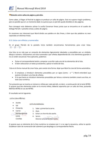 Manual Microsoft Word 2010

  Relación entre saltos de página y párrafos.

Como sabes, al llegar al final de la página se produce un salto de página. Esto no supone ningún problema,
pero es posible que en un momento dado no quieras que un párrafo quede dividido en dos páginas.

Para conseguir esto debemos activar la casilla Conservar líneas juntas que se encuentra en el cuadro de
diálogo Párrafo > pestaña Líneas y saltos de página.

En ocasiones nos interesará que Word divida una palabra en dos líneas, o bien que dos palabras no sean
separadas en distintas líneas.

6.9. Listas con viñetas y numeradas

En el grupo Párrafo de la pestaña Inicio también encontramos herramientas para crear listas.


Una lista no es más que un conjunto de elementos ligeramente tabulados y precedidos por un símbolo,
dibujo o número. Utilizaremos una lista numerada o por viñetas dependiendo de si los elementos guardan o
no un orden secuencial. Para aplicarlas, podemos:

        Pulsar el correspondiente botón y empezar a escribir cada uno de los elementos de la lista.
        O bien seleccionar un texto ya existente y aplicar el estilo de lista.

Esta es la forma manual de crear listas, pero existe otra forma: dejar que Word la cree de forma automática.

        Si empiezas a introducir elementos precedidos por un signo (como - o * ) Word entenderá que
        quieres introducir una lista de viñetas.
        Si lo que haces es introducir elementos precedidos por letras o números también creará una lista, en
        este caso numérica.

Ten presente que se inserta un número o viñeta por cada párrafo, es decir, a continuación de la tecla INTRO.
Si quieres que dos elementos estén en la misma viñeta, deberás separarlos por un salto de línea, pulsando
MAYÚS+INTRO en vez de INTRO.

El resultado será el siguiente:




Si quieres que un elemento de la lista numérica no empiece por 1 o no siga la secuencia, utiliza la opción
Establecer valor de numeración del submenú que despliega su correspondiente flecha.




                                                                                                      pág. 54
 