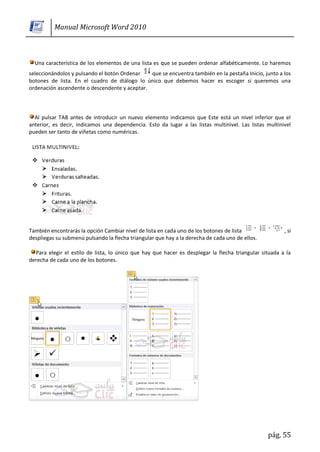 Manual Microsoft Word 2010



  Una característica de los elementos de una lista es que se pueden ordenar alfabéticamente. Lo haremos
seleccionándolos y pulsando el botón Ordenar   que se encuentra también en la pestaña Inicio, junto a los
botones de lista. En el cuadro de diálogo lo único que debemos hacer es escoger si queremos una
ordenación ascendente o descendente y aceptar.



  Al pulsar TAB antes de introducir un nuevo elemento indicamos que Este está un nivel inferior que el
anterior, es decir, indicamos una dependencia. Esto da lugar a las listas multinivel. Las listas multinivel
pueden ser tanto de viñetas como numéricas.




También encontrarás la opción Cambiar nivel de lista en cada uno de los botones de lista                , si
despliegas su submenú pulsando la flecha triangular que hay a la derecha de cada uno de ellos.

  Para elegir el estilo de lista, lo único que hay que hacer es desplegar la flecha triangular situada a la
derecha de cada uno de los botones.




                                                                                                 pág. 55
 
