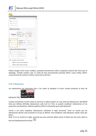 Manual Microsoft Word 2010




Podrás escoger entre varios modelos, pulsando directamente sobre la pequeña muestra del menú que se
despliega. También puedes crear un estilo de lista personalizado pulsando Definir nueva viñeta, Definir
nuevo formato de número o Definir nueva lista multinivel.




6.10. Tabulaciones

Las tabulaciones son posiciones fijas a las cuales se desplaza el cursor cuando pulsamos la tecla de



tabulación TAB.

Cuando necesitamos insertar texto en columnas o tablas pueden ser muy utiles las tabulaciones. Word2010
tiene por defecto definidas tabulaciones cada 1,25 cm. Pero se pueden establecer tabulaciones en las
posiciones que deseemos. Además podemos definir la alineación para cada tabulación.

Vamos a ver como establecer tabulaciones utilizando la regla horizontal. Tener en cuenta que las
tabulaciones afectan solo al párrafo en el que se definen. Para establecer cada tabulación repetir estos dos
pasos:
Nota: Si no se muestra la regla, recuerda que para activarla debes pulsar el botón que hay justo sobre la
barra de desplazamiento vertical.




                                                                                                  pág. 56
 