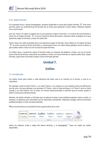 Manual Microsoft Word 2010



6.11. Copiar formato

En la pestaña Inicio > grupo Portapapeles, tenemos disponible el icono para Copiar formato     . Este icono
permite copiar las características de formato de un texto para aplicarlas a otros textos. Podemos copiarlo
una o varias veces:

Una vez: Hacer clic sobre la palabra de la cual queremos copiar el formato, ir a la barra de herramientas y
hacer clic en Copiar formato     , el cursor tomará la forma de brocha, colocarlo sobre la palabra en la que
queremos copiar el formato, y hacer clic sobre ella.

Varias: Hacer clic sobre la palabra de la cual queremos copiar el formato, hacer doble clic en Copiar formato
   , el cursor tomará la forma de brocha, a continuación hacer clic sobre tantas palabras como se desee, y
para acabar volver a hacer clic en el icono de copiar formato.

En ambos casos, si queremos copiar el formato sobre un conjunto de palabras o líneas, una vez el cursor
tome la forma de brocha, seleccionar las palabras o líneas y el nuevo formato se copiará sobre ellas. Copiar
formato, copia tanto el formato carácter como el formato párrafo.




7.1. Introducción

Los estilos sirven para indicar a cada elemento del texto cuál es su función en el mismo, o cuál es su
naturaleza.

Por ejemplo, existe el estilo Título 1, y el estilo Título 2. Los números no son simples formas de diferenciar
uno de otro, sino que denotan una jerarquía. El Título 1 será el título principal, y el Título 2 será un título
situado a un nivel inferior. Por lo tanto, no iríamos desencaminados si decimos que los estilos ayudan a
definir la estructura del documento.

Además, los estilos incluyen un formato que se aplicará al texto y que cambiará aspectos como su color, su
tamaño o la distancia que mantendrá con los elementos colindantes. Podremos escoger entre los formatos
predeterminados, o crear uno personalizado.

  Los encontraremos en la pestaña Inicio> grupo Estilos de la cinta.




Utiliza los botones arriba y abajo del lateral derecho, y el desplegable          para ver todos los estilos
disponibles.



                                                                                                     pág. 58
 
