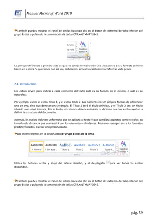 Manual Microsoft Word 2010



  También puedes mostrar el Panel de estilos haciendo clic en el botón del extremo derecho inferior del
grupo Estilos o pulsando la combinación de teclas CTRL+ALT+MAYÚS+S.




La principal diferencia a primera vista es que los estilos no mostrarán una vista previa de su formato como lo
hacen en la cinta. Si queremos que así sea, deberemos activar la casilla inferior Mostrar vista previa.




7.1. Introducción

Los estilos sirven para indicar a cada elemento del texto cuál es su función en el mismo, o cuál es su
naturaleza.

Por ejemplo, existe el estilo Título 1, y el estilo Título 2. Los números no son simples formas de diferenciar
uno de otro, sino que denotan una jerarquía. El Título 1 será el título principal, y el Título 2 será un título
situado a un nivel inferior. Por lo tanto, no iríamos desencaminados si decimos que los estilos ayudan a
definir la estructura del documento.

Además, los estilos incluyen un formato que se aplicará al texto y que cambiará aspectos como su color, su
tamaño o la distancia que mantendrá con los elementos colindantes. Podremos escoger entre los formatos
predeterminados, o crear uno personalizado.

  Los encontraremos en la pestaña Inicio> grupo Estilos de la cinta.




Utiliza los botones arriba y abajo del lateral derecho, y el desplegable          para ver todos los estilos
disponibles.



  También puedes mostrar el Panel de estilos haciendo clic en el botón del extremo derecho inferior del
grupo Estilos o pulsando la combinación de teclas CTRL+ALT+MAYÚS+S.




                                                                                                     pág. 59
 