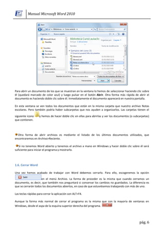 Manual Microsoft Word 2010




Para abrir un documento de los que se muestran en la ventana lo hemos de seleccionar haciendo clic sobre
él (quedará marcado de color azul) y luego pulsar en el botón Abrir. Otra forma más rápida de abrir el
documento es haciendo doble clic sobre él. Inmediatamente el documento aparecerá en nuestra pantalla.

En esta ventana se ven todos los documentos que están en la misma carpeta que nuestro archivo Notas
escolares. Pero también podría haber subcarpetas que nos ayuden a organizarlos. Las carpetas tienen el

siguiente icono     y hemos de hacer doble clic en ellas para abrirlas y ver los documentos (o subcarpetas)
que contienen.



  Otra forma de abrir archivos es mediante el listado de los últimos documentos utilizados, que
encontraremos en Archivo>Reciente.

   Si no tenemos Word abierto y tenemos el archivo a mano en Windows y hacer doble clic sobre él será
suficiente para iniciar el programa y mostrarlo.




1.6. Cerrar Word

Una vez hemos acabado de trabajar con Word debemos cerrarlo. Para ello, escogeremos la opción

                     en el menú Archivo. La forma de proceder es la misma que cuando cerramos un
documento, es decir, que también nos preguntará si conservar los cambios no guardados. La diferencia es
que se cerrarán todos los documentos abiertos, en caso de que estuviésemos trabajando con más de uno.

Las teclas rápidas para cerrar la aplicación son ALT+F4.

Aunque la forma más normal de cerrar el programa es la misma que con la mayoría de ventanas en
Windows, desde el aspa de la esquina superior derecha del programa.




                                                                                                   pág. 6
 