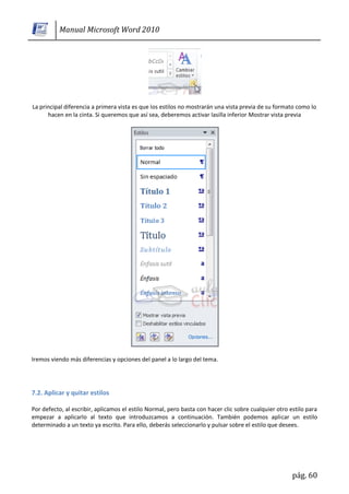Manual Microsoft Word 2010




La principal diferencia a primera vista es que los estilos no mostrarán una vista previa de su formato como lo
      hacen en la cinta. Si queremos que así sea, deberemos activar lasilla inferior Mostrar vista previa




Iremos viendo más diferencias y opciones del panel a lo largo del tema.




7.2. Aplicar y quitar estilos

Por defecto, al escribir, aplicamos el estilo Normal, pero basta con hacer clic sobre cualquier otro estilo para
empezar a aplicarlo al texto que introduzcamos a continuación. También podemos aplicar un estilo
determinado a un texto ya escrito. Para ello, deberás seleccionarlo y pulsar sobre el estilo que desees.




                                                                                                      pág. 60
 