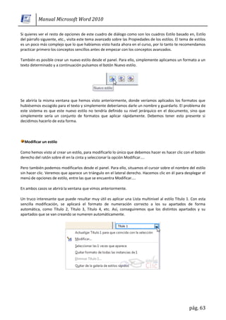 Manual Microsoft Word 2010

Si quieres ver el resto de opciones de este cuadro de diálogo como son los cuadros Estilo basado en, Estilo
del párrafo siguiente, etc., visita este tema avanzado sobre las Propiedades de los estilos. El tema de estilos
es un poco más complejo que lo que habíamos visto hasta ahora en el curso, por lo tanto te recomendamos
practicar primero los conceptos sencillos antes de empezar con los conceptos avanzados.

También es posible crear un nuevo estilo desde el panel. Para ello, simplemente aplicamos un formato a un
texto determinado y a continuación pulsamos el botón Nuevo estilo.




Se abriría la misma ventana que hemos visto anteriormente, donde veríamos aplicados los formatos que
hubiésemos escogido para el texto y simplemente deberíamos darle un nombre y guardarlo. El problema de
este sistema es que este nuevo estilo no tendría definido su nivel jerárquico en el documento, sino que
simplemente sería un conjunto de formatos que aplicar rápidamente. Debemos tener esto presente si
decidimos hacerlo de esta forma.



  Modificar un estilo

Como hemos visto al crear un estilo, para modificarlo lo único que debemos hacer es hacer clic con el botón
derecho del ratón sobre él en la cinta y seleccionar la opción Modificar....

Pero también podemos modificarlos desde el panel. Para ello, situamos el cursor sobre el nombre del estilo
sin hacer clic. Veremos que aparece un triángulo en el lateral derecho. Hacemos clic en él para desplegar el
menú de opciones de estilo, entre las que se encuentra Modificar....

En ambos casos se abrirá la ventana que vimos anteriormente.

Un truco interesante que puede resultar muy útil es aplicar una Lista multinivel al estilo Título 1. Con esta
sencilla modificación, se aplicará el formato de numeración correcto a los su apartados de forma
automática, como Título 2, Título 3, Título 4, etc. Así, conseguiremos que los distintos apartados y su
apartados que se van creando se numeren automáticamente.




                                                                                                     pág. 63
 