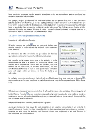 Manual Microsoft Word 2010

Pero, en ciertas ocasiones, pueden aparecer situaciones en las que se producen algunos conflictos que
requieren un estudio más detallado.

Por ejemplo, imagina que tenemos un texto con formato de tipo párrafo que pone la letra en cursiva
(además de otras características), si ahora a cierta palabra del texto le aplicamos un formato carácter que
tiene la letra en cursiva (además de otras características) ¿Cuál será el resultado? Pues esa cierta palabra del
texto no quedará en tipo cursiva, sino en tipo normal. La razón es que Word interpreta que el estilo carácter
pretende diferenciar una palabra del resto de texto, y como el resto del texto está en cursiva, para que se
diferencie la pone en estilo normal. Lo cual es bastante lógico.

7.6. Ver los formatos aplicados del documento

Inspector de estilo y Mostrar formato.

El botón Inspector de estilo     abre un cuadro de diálogo que
permite observar el estilo aplicado haciendo clic sobre cualquier
parte del texto.

Lo interesante de esta herramienta es que separa en distintos
apartados los estilos y formatos en función de su naturaleza.

Por ejemplo, en la imagen vemos que se ha aplicado el estilo
personalizado de aulaClic y además un formato de párrafo que
consiste en un sangrado de 1,25cm. Pero no sólo esto, sino que
también se nos indica que, en el texto seleccionado, hay dos
características de formato de nivel de texto que tampoco formaban
parte del propio estilo: un tamaño de letra de 36pto y un
subrayado.

En cualquier momento, simplemente haciendo clic en el botón que tiene cada cuadro a su derecha         ,
podremos borrar un formato o estilo de forma independiente al resto de formatos aplicados. O bien Borrar
todo.



Si lo que queremos es ver con mayor nivel de detalle qué formatos están aplicados, deberemos pulsar el
botón Mostrar Formato       , que encontraremos desde el propio inspector. De este modo se abrirá un
nuevo panel que, no sólo indicará explícitamente los formatos aplicados de forma manual, sino también los
que formen parte del propio estilo.

El ejemplo que veíamos cambiará para mostrar lo siguiente:

Ahora apreciamos una vista previa del texto seleccionado en cuestión, acompañada de un conjunto de
especificaciones de Fuente, Párrafo e incluso Sección. Es decir, que situamos el elemento en un contexto y
pasamos por alto cómo fue aplicado cada formato, dando más importancia a ver qué formato es
exactamente el que hemos aplicado.




                                                                                                      pág. 65
 