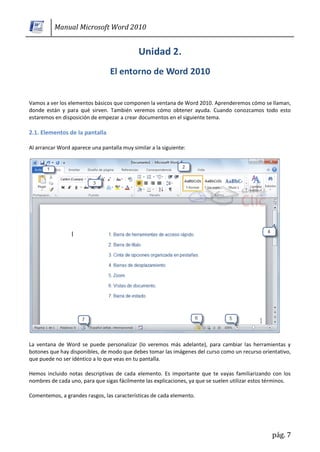 Manual Microsoft Word 2010




Vamos a ver los elementos básicos que componen la ventana de Word 2010. Aprenderemos cómo se llaman,
donde están y para qué sirven. También veremos cómo obtener ayuda. Cuando conozcamos todo esto
estaremos en disposición de empezar a crear documentos en el siguiente tema.

2.1. Elementos de la pantalla

Al arrancar Word aparece una pantalla muy similar a la siguiente:




La ventana de Word se puede personalizar (lo veremos más adelante), para cambiar las herramientas y
botones que hay disponibles, de modo que debes tomar las imágenes del curso como un recurso orientativo,
que puede no ser idéntico a lo que veas en tu pantalla.

Hemos incluido notas descriptivas de cada elemento. Es importante que te vayas familiarizando con los
nombres de cada uno, para que sigas fácilmente las explicaciones, ya que se suelen utilizar estos términos.

Comentemos, a grandes rasgos, las características de cada elemento.




                                                                                                   pág. 7
 