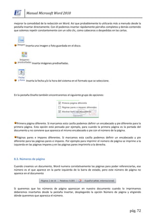 Manual Microsoft Word 2010

mejorar la comodidad de la redacción en Word. Así que probablemente lo utilizarás más a menudo desde la
pestaña Insertar directamente. Con él podemos insertar rápidamente párrafos completos y demás contenido
que solemos repetir constantemente con un sólo clic, como cabeceras o despedidas en las cartas.




         Inserta una imagen o foto guardada en el disco.




               Inserta imágenes prediseñadas.




          Inserta la fecha y/o la hora del sistema en el formato que se seleccione.



En la pestaña Diseño también encontraremos el siguiente grupo de opciones:




  Primera página diferente. Si marcamos esta casilla podemos definir un encabezado y pie diferente para la
primera página. Esta opción está pensada por ejemplo, para cuando la primera página es la portada del
documento y no conviene que aparezca el mismo encabezado o pie con el número de la página.

   Páginas pares e impares diferentes. Si marcamos esta casilla podemos definir un encabezado y pie
diferente para las páginas pares e impares. Por ejemplo para imprimir el número de página se imprime a la
izquierda en las páginas impares y en las páginas pares imprimirlo a la derecha.




8.3. Números de página

Cuando creamos un documento, Word numera correlativamente las páginas para poder referenciarlas, ese
número es el que aparece en la parte izquierda de la barra de estado, pero este número de página no
aparece en el documento




Si queremos que los números de página aparezcan en nuestro documento cuando lo imprimamos
deberemos insertarlos desde la pestaña Insertar, desplegando la opción Número de página y eligiendo
dónde queremos que aparezca el número.




                                                                                                pág. 72
 