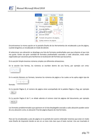 Manual Microsoft Word 2010




Encontraremos la misma opción en la pestaña Diseño de las Herramientas de encabezado y pie de página,
cuando tengamos un encabezado en modo de edición.

Al seleccionar una ubicación se despliega una lista de formatos prediseñados para que elijamos el que más
nos guste. Existe una gran cantidad de formatos prediseñados asociados a cada ubicación, estos están
organizados por secciones para facilitarnos la localización del formato que buscamos.

En la sección Simple tenemos números simples con diferentes alineaciones.

En la sección Con formas, los números se escriben dentro de una forma, por ejemplo con cinta:




En la sección Número sin formato, tenemos los números de página a los cuales se les aplica algún tipo de



formato

En la sección Página X, el número de página viene acompañado de la palabra Página o Pag, por ejemplo




En la sección Pagina X de Y, se añade además el número total de páginas del documento, por ejemplo




Los formatos predeterminados que aparecen en la lista desplegable asociada a cada ubicación pueden variar
de una ubicación a otra, la ubicación Final de página dispone de más formatos.




Para ver los encabezados y pies de página en la pantalla de nuestro ordenador tenemos que estar en modo
vista Diseño de Impresión donde se ven en un tono más claro que el texto normal. Una vez insertado el




                                                                                               pág. 73
 