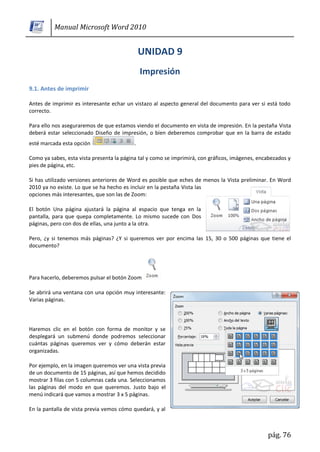 Manual Microsoft Word 2010




9.1. Antes de imprimir

Antes de imprimir es interesante echar un vistazo al aspecto general del documento para ver si está todo
correcto.

Para ello nos aseguraremos de que estamos viendo el documento en vista de impresión. En la pestaña Vista
deberá estar seleccionado Diseño de impresión, o bien deberemos comprobar que en la barra de estado
esté marcada esta opción                   .

Como ya sabes, esta vista presenta la página tal y como se imprimirá, con gráficos, imágenes, encabezados y
pies de página, etc.

Si has utilizado versiones anteriores de Word es posible que eches de menos la Vista preliminar. En Word
2010 ya no existe. Lo que se ha hecho es incluir en la pestaña Vista las
opciones más interesantes, que son las de Zoom:

El botón Una página ajustará la página al espacio que tenga en la
pantalla, para que quepa completamente. Lo mismo sucede con Dos
páginas, pero con dos de ellas, una junto a la otra.

Pero, ¿y si tenemos más páginas? ¿Y si queremos ver por encima las 15, 30 o 500 páginas que tiene el
documento?




Para hacerlo, deberemos pulsar el botón Zoom

Se abrirá una ventana con una opción muy interesante:
Varias páginas.



Haremos clic en el botón con forma de monitor y se
desplegará un submenú donde podremos seleccionar
cuántas páginas queremos ver y cómo deberán estar
organizadas.

Por ejemplo, en la imagen queremos ver una vista previa
de un documento de 15 páginas, así que hemos decidido
mostrar 3 filas con 5 columnas cada una. Seleccionamos
las páginas del modo en que queremos. Justo bajo el
menú indicará que vamos a mostrar 3 x 5 páginas.

En la pantalla de vista previa vemos cómo quedará, y al



                                                                                                 pág. 76
 