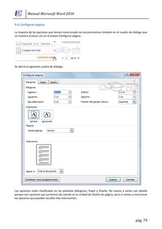 Manual Microsoft Word 2010

9.4. Configurar página

La mayoría de las opciones que hemos mencionado las encontraremos también en el cuadro de diálogo que
se muestra al hacer clic en el enlace Configurar página.




Se abrirá el siguiente cuadro de diálogo:




Las opciones están clasificadas en las pestañas Márgenes, Papel y Diseño. No vamos a verlas con detalle
porque son opciones que ya hemos ido viendo en la unidad de Diseño de página, pero sí vamos a mencionar
las opciones que pueden resultar más interesantes.




                                                                                             pág. 79
 