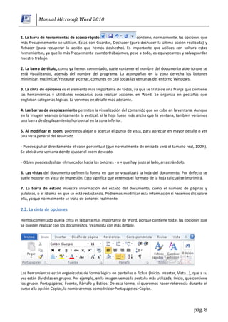 Manual Microsoft Word 2010


1. La barra de herramientas de acceso rápido                   contiene, normalmente, las opciones que
más frecuentemente se utilizan. Éstas son Guardar, Deshacer (para deshacer la última acción realizada) y
Rehacer (para recuperar la acción que hemos deshecho). Es importante que utilices con soltura estas
herramientas, ya que lo más frecuentente cuando trabajamos, pese a todo, es equivocarnos y salvaguardar
nuestro trabajo.

2. La barra de título, como ya hemos comentado, suele contener el nombre del documento abierto que se
está visualizando, además del nombre del programa. La acompañan en la zona derecha los botones
minimizar, maximizar/restaurar y cerrar, comunes en casi todas las ventanas del entorno Windows.

3. La cinta de opciones es el elemento más importante de todos, ya que se trata de una franja que contiene
las herramientas y utilidades necesarias para realizar acciones en Word. Se organiza en pestañas que
engloban categorías lógicas. La veremos en detalle más adelante.

4. Las barras de desplazamiento permiten la visualización del contenido que no cabe en la ventana. Aunque
en la imagen veamos únicamente la vertical, si la hoja fuese más ancha que la ventana, también veríamos
una barra de desplazamiento horizontal en la zona inferior.

5. Al modificar el zoom, podremos alejar o acercar el punto de vista, para apreciar en mayor detalle o ver
una vista general del resultado.

- Puedes pulsar directamente el valor porcentual (que normalmente de entrada será el tamaño real, 100%).
Se abrirá una ventana donde ajustar el zoom deseado.

- O bien puedes deslizar el marcador hacia los botones - o + que hay justo al lado, arrastrándolo.

6. Las vistas del documento definen la forma en que se visualizará la hoja del documento. Por defecto se
suele mostrar en Vista de impresión. Esto significa que veremos el formato de la hoja tal cual se imprimirá.

7. La barra de estado muestra información del estado del documento, como el número de páginas y
palabras, o el idioma en que se está redactando. Podremos modificar esta información si hacemos clic sobre
ella, ya que normalmente se trata de botones realmente.

2.2. La cinta de opciones

Hemos comentado que la cinta es la barra más importante de Word, porque contiene todas las opciones que
se pueden realizar con los documentos. Veámosla con más detalle.




Las herramientas están organizadas de forma lógica en pestañas o fichas (Inicio, Insertar, Vista...), que a su
vez están divididas en grupos. Por ejemplo, en la imagen vemos la pestaña más utilizada, Inicio, que contiene
los grupos Portapapeles, Fuente, Párrafo y Estilos. De esta forma, si queremos hacer referencia durante el
curso a la opción Copiar, la nombraremos como Inicio>Portapapeles>Copiar.




                                                                                                      pág. 8
 