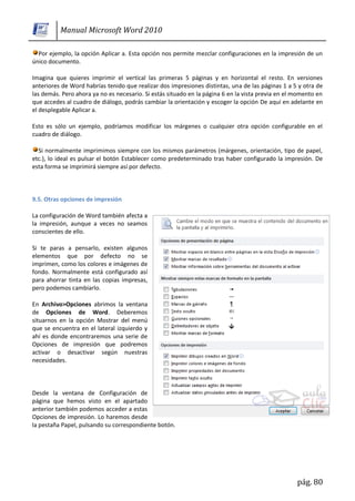 Manual Microsoft Word 2010

  Por ejemplo, la opción Aplicar a. Esta opción nos permite mezclar configuraciones en la impresión de un
único documento.

Imagina que quieres imprimir el vertical las primeras 5 páginas y en horizontal el resto. En versiones
anteriores de Word habrías tenido que realizar dos impresiones distintas, una de las páginas 1 a 5 y otra de
las demás. Pero ahora ya no es necesario. Si estás situado en la página 6 en la vista previa en el momento en
que accedes al cuadro de diálogo, podrás cambiar la orientación y escoger la opción De aquí en adelante en
el desplegable Aplicar a.

Esto es sólo un ejemplo, podríamos modificar los márgenes o cualquier otra opción configurable en el
cuadro de diálogo.

  Si normalmente imprimimos siempre con los mismos parámetros (márgenes, orientación, tipo de papel,
etc.), lo ideal es pulsar el botón Establecer como predeterminado tras haber configurado la impresión. De
esta forma se imprimirá siempre así por defecto.



9.5. Otras opciones de impresión

La configuración de Word también afecta a
la impresión, aunque a veces no seamos
conscientes de ello.

Si te paras a pensarlo, existen algunos
elementos que por defecto no se
imprimen, como los colores e imágenes de
fondo. Normalmente está configurado así
para ahorrar tinta en las copias impresas,
pero podemos cambiarlo.

En Archivo>Opciones abrimos la ventana
de Opciones de Word. Deberemos
situarnos en la opción Mostrar del menú
que se encuentra en el lateral izquierdo y
ahí es donde encontraremos una serie de
Opciones de impresión que podremos
activar o desactivar según nuestras
necesidades.




Desde la ventana de Configuración de
página que hemos visto en el apartado
anterior también podemos acceder a estas
Opciones de impresión. Lo haremos desde
la pestaña Papel, pulsando su correspondiente botón.




                                                                                                   pág. 80
 