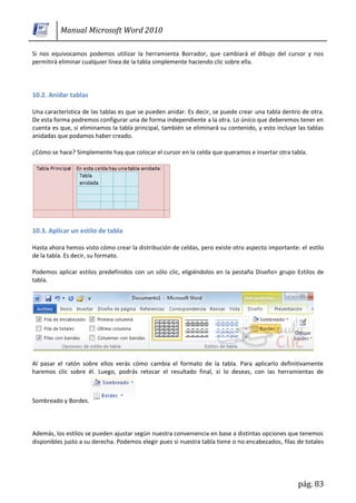 Manual Microsoft Word 2010

Si nos equivocamos podemos utilizar la herramienta Borrador, que cambiará el dibujo del cursor y nos
permitirá eliminar cualquier línea de la tabla simplemente haciendo clic sobre ella.




10.2. Anidar tablas

Una característica de las tablas es que se pueden anidar. Es decir, se puede crear una tabla dentro de otra.
De esta forma podremos configurar una de forma independiente a la otra. Lo único que deberemos tener en
cuenta es que, si eliminamos la tabla principal, también se eliminará su contenido, y esto incluye las tablas
anidadas que podamos haber creado.

¿Cómo se hace? Simplemente hay que colocar el cursor en la celda que queramos e insertar otra tabla.




10.3. Aplicar un estilo de tabla

Hasta ahora hemos visto cómo crear la distribución de celdas, pero existe otro aspecto importante: el estilo
de la tabla. Es decir, su formato.

Podemos aplicar estilos predefinidos con un sólo clic, eligiéndolos en la pestaña Diseño> grupo Estilos de
tabla.




Al pasar el ratón sobre ellos verás cómo cambia el formato de la tabla. Para aplicarlo definitivamente
haremos clic sobre él. Luego, podrás retocar el resultado final, si lo deseas, con las herramientas de



Sombreado y Bordes.



Además, los estilos se pueden ajustar según nuestra conveniencia en base a distintas opciones que tenemos
disponibles justo a su derecha. Podemos elegir pues si nuestra tabla tiene o no encabezados, filas de totales




                                                                                                   pág. 83
 