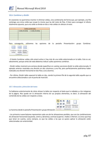 Manual Microsoft Word 2010

10.6. Combinar y dividir

En ocasiones no querremos insertar ni eliminar celdas, sino combinarlas de forma que, por ejemplo, una fila
contenga una única celda que ocupe lo mismo que las del resto de filas. O bien para conseguir el efecto
totalmente opuesto, que una celda se divida en dos o más celdas sin afectar al resto.




Para   conseguirlo,   utilizamos    las   opciones   de    la   pestaña   Presentación>     grupo    Combinar.




- El botón Combinar celdas sólo estará activo si hay más de una celda seleccionada en la tabla. Esto es así,
obviamente, porque antes de nada debemos indicar cuáles queremos combinar.

- Dividir celdas mostrará una ventana donde especificar en cuántas secciones dividir la celda seleccionada. El
ejemplo anterior mostraba una división en dos columnas y una fila, pero perfectamente podríamos haber
realizado una división horizontal en dos filas y una columna.

- Por último, Dividir tabla separará la tabla en dos, siendo la primera fila de la segunda tabla aquella que se
encuentre seleccionada o con el punto de inserción.



10.7. Alineación y dirección del texto

Ya hablamos anteriormente de cómo alinear la tabla con respecto al texto que la rodeaba y a los márgenes
de la página. Nos queda ver la alineación interna de sus propios elementos, es decir, la alineación del
contenido de las celdas con respecto a éstas.




Lo haremos desde la pestaña Presentación> grupo Alineación.

- Los primeros nueve botones representan cada una de las alineaciones posibles, que son las combinaciones
de alineación horizontal (izquierda, centro y derecha) y vertical (superior, medio e inferior). Lo único que hay
que tener en cuenta, como siempre, es que las celdas a las que se quiera aplicar la alineación estén
seleccionadas con anterioridad.




                                                                                                      pág. 87
 