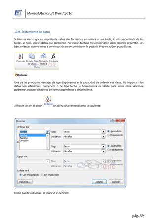 Manual Microsoft Word 2010



10.9. Tratamiento de datos

Si bien es cierto que es importante saber dar formato y estructura a una tabla, lo más importante de las
tablas, al final, son los datos que contienen. Por eso es tanto o más importante saber sacarles provecho. Las
herramientas que veremos a continuación se encuentran en la pestaña Presentación> grupo Datos.




  Ordenar.

Una de las principales ventajas de que disponemos es la capacidad de ordenar sus datos. No importa si los
datos son alfabéticos, numéricos o de tipo fecha, la herramienta es válida para todos ellos. Además,
podremos escoger si hacerlo de forma ascendente o descendente.




Al hacer clic en el botón       se abrirá una ventana como la siguiente:




Como puedes observar, el proceso es sencillo:




                                                                                                   pág. 89
 