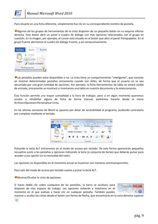 Manual Microsoft Word 2010

Para situarte en una ficha diferente, simplemente haz clic en su correspondiente nombre de pestaña.

  Algunos de los grupos de herramientas de la cinta disponen de un pequeño botón en su esquina inferior
derecha. Este botón abre un panel o cuadro de diálogo con más opciones relacionadas con el grupo en
cuestión. En la imagen, por ejemplo, el cursor está situado en el botón que abre el panel Portapapeles. En el
grupo Fuente abriríamos el cuadro de diálogo Fuente, y así consecutivamente.




  Las pestañas pueden estar disponibles o no. La cinta tiene un comportamiento "inteligente", que consiste
en mostrar determinadas pestañas únicamente cuando son útiles, de forma que el usuario no se vea
abrumado por una gran cantidad de opciones. Por ejemplo, la ficha Herramientas de tabla no estará visible
de entrada, únicamente se mostrará si insertamos una tabla en nuestro documento y la seleccionamos.

Ésta función permite una mayor comodidad a la hora de trabajar, pero si en algún momento queremos
ocultar o inhabilitar alguna de ficha de forma manual, podremos hacerlo desde el menú
Archivo>Opciones>Personalizar Cinta.

En las últimas versiones de Word se apuesta por dotar de accesibilidad al programa, pudiendo controlarlo
por completo mediante el teclado.




Pulsando la tecla ALT entraremos en el modo de acceso por teclado. De esta forma aparecerán pequeños
recuadros junto a las pestañas y opciones indicando la tecla (o conjunto de teclas) que deberás pulsar para
acceder a esa opción sin la necesidad del ratón.

Las opciones no disponibles en el momento actual se muestran con números semitransparentes.

Para salir del modo de acceso por teclado vuelve a pulsar la tecla ALT.

  Mostrar/Ocultar la cinta de opciones.

Si haces doble clic sobre cualquiera de las pestañas, la barra se ocultará, para
disponer de más espacio de trabajo. Las opciones volverán a mostrarse en el
momento en el que vuelvas a hacer clic en cualquier pestaña. También puedes
mostrar u ocultar las cintas desde el botón con forma de flecha, que encontrarás en la zona derecha superior




                                                                                                      pág. 9
 