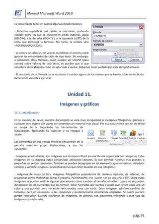 Manual Microsoft Word 2010

Es conveniente tener en cuenta algunas consideraciones:

- Podemos especificar qué celdas se calcularán, pudiendo
escoger entre las que se encuentren arriba (ABOVE), abajo
(BELOW), a la derecha (RIGHT) o a la izquierda (LEFT) de la
celda que contenga la fórmula. Por tanto, la sintaxis será
=FORMULA(POSICION)

- A la hora de calcular con valores numéricos el sistema suele
ignorar los encabezados de tabla de tipo texto. Sin embargo,
si utilizamos otras fórmulas como pueden ser COUNT (para
contar) sobre valores de tipo texto, es posible que sí que
considere el encabezado como un valor más a contar. Debemos tener cuidado con este comportamiento.

- El resultado de la fórmula no se recalcula si cambia alguno de los valores que se han incluido en el cálculo.
Deberemos volverla a ejecutar.




11.1. Introducción

En la mayoría de casos, nuestro documento se verá muy enriquecido si incorpora fotografías, gráficos y
cualquier otro objeto que apoye su contenido con material más visual. Por eso cada nueva versión de Word
se ocupa de ir mejorando las herramientas de
ilustraciones, facilitando su inserción y su retoque y
ajuste.

Los elementos de que consta Word se encuentran en la
pestaña Insertar> grupo Ilustraciones, y son los
siguientes:

- Imágenes prediseñadas. Son imágenes que incorpora Word en una librería organizada por categorías. Estas
imágenes en su mayoría están construidas utilizando vectores, lo que permite hacerlas más grandes o
pequeñas sin perder resolución. También se pueden desagrupar en los elementos que las forman, introducir
cambios y volverlas a agrupar (exceptuando las que están basadas en una fotografía).

- Imágenes de mapa de bits. Imágenes fotográficas procedentes de cámaras digitales, de Internet, de
programas como Photoshop, Gimp, Fireworks, PaintShopPro, etc. Suelen ser de tipo JPG o GIF. Sobre estas
imágenes se pueden realizar algunas operaciones como cambiar el tamaño, el brillo,..., pero no se pueden
desagrupar en los elementos que las forman. Están formadas por puntos o pixels que tienen cada uno un
color y una posición pero no están relacionados unos con otros. Estas imágenes admiten cambios de
tamaños, pero en ocasiones, si las reducimos y posteriormente intentamos ampliarlas de nuevo pueden
perder resolución. Cuando hablemos de imágenes, en general, nos estaremos refiriendo a este tipo de
imágenes no vectoriales.




                                                                                                     pág. 91
 