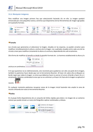 Manual Microsoft Word 2010

11.6. Manipular imágenes

Para modificar una imagen primero hay que seleccionarla haciendo clic en ella. La imagen quedará
enmarcada por unos pequeños iconos y veremos que disponemos de las Herramientas de imagen agrupadas
en la pestaña Formato.




  Tamaño

Los círculos que apreciamos al seleccionar la imagen, situados en las esquinas, se pueden arrastrar para
modificar simultáneamente la altura y anchura de la imagen. Los cuadrados situados entre cada uno de los
círculos sirven para modificar únicamente la altura o la anchura, dependiendo de cuál arrastremos.

Otra forma de modificar el tamaño es desde la pestaña Formato de . Lo haremos estableciendo la altura y la




anchura en centímetros.

Si lo que queremos no es redimensionarla, sino recortarla para quedarnos con sólo una parte de la imagen,
también lo podremos hacer desde aquí con la herramienta Recortar. Al hacer clic sobre ella se dibujará un
borde negro que rodea la imagen. Lo único que debemos hacer es acercar el cursor al borde y hacer clic e ir
arrastrando. Veremos sombreada la zona que se va a eliminar y al hacer clic fuera de la imagen se aplicará el


recorte.

En cualquier momento podremos recuperar zonas de la imagen inicial haciendo más amplia la zona de
recorte utilizando de nuevo la herramienta Recortar.

  Estilos

En el grupo Estilo dispondremos de un conjunto de Estilos rápidos para dotar a la imagen de un contorno
vistoso que puede simular un marco de fotografía o aplicar sombreados y relieves.




                                                                                                   pág. 96
 