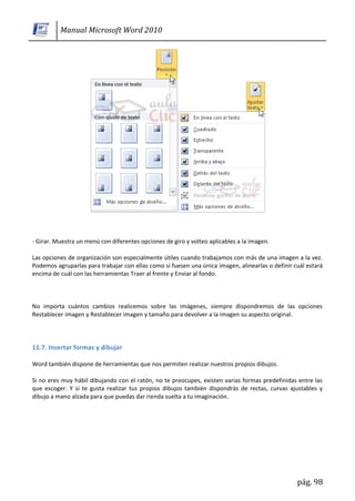 Manual Microsoft Word 2010




- Girar. Muestra un menú con diferentes opciones de giro y volteo aplicables a la imagen.

Las opciones de organización son especialmente útiles cuando trabajamos con más de una imagen a la vez.
Podemos agruparlas para trabajar con ellas como si fuesen una única imagen, alinearlas o definir cuál estará
encima de cuál con las herramientas Traer al frente y Enviar al fondo.



No importa cuántos cambios realicemos sobre las imágenes, siempre dispondremos de las opciones
Restablecer imagen y Restablecer imagen y tamaño para devolver a la imagen su aspecto original.




11.7. Insertar formas y dibujar

Word también dispone de herramientas que nos permiten realizar nuestros propios dibujos.

Si no eres muy hábil dibujando con el ratón, no te preocupes, existen varias formas predefinidas entre las
que escoger. Y si te gusta realizar tus propios dibujos también dispondrás de rectas, curvas ajustables y
dibujo a mano alzada para que puedas dar rienda suelta a tu imaginación.




                                                                                                  pág. 98
 