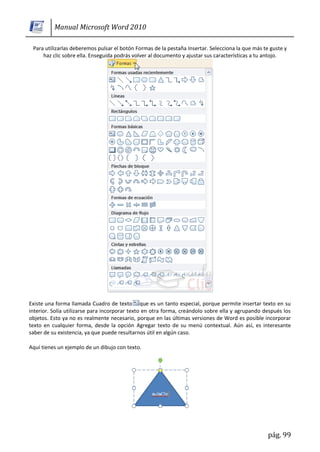 Manual Microsoft Word 2010

 Para utilizarlas deberemos pulsar el botón Formas de la pestaña Insertar. Selecciona la que más te guste y
     haz clic sobre ella. Enseguida podrás volver al documento y ajustar sus características a tu antojo.




Existe una forma llamada Cuadro de texto que es un tanto especial, porque permite insertar texto en su
interior. Solía utilizarse para incorporar texto en otra forma, creándolo sobre ella y agrupando después los
objetos. Esto ya no es realmente necesario, porque en las últimas versiones de Word es posible incorporar
texto en cualquier forma, desde la opción Agregar texto de su menú contextual. Aún así, es interesante
saber de su existencia, ya que puede resultarnos útil en algún caso.

Aquí tienes un ejemplo de un dibujo con texto.




                                                                                                   pág. 99
 