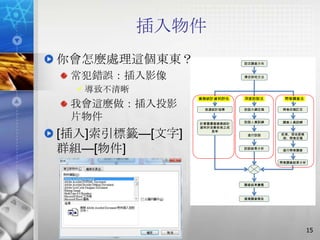 插入物件
你會怎麼處理這個東東？                 設定調查方向



 常犯錯誤：插入影像                  擇定研究方法



   導致不清晰
                業務統計資料評估    深度訪談法     問卷調查法
 我會這麼做：插入投影      挑選統計指標     訪談大綱定稿   問卷初稿訂定

 片物件            計算圖書館業務統計   訪談人員訓練   調查人員訓練
                資料於改善前後之成

[插入]索引標籤—[文字]       長率
                             進行訪談    前測、信效度檢
                                     測、問卷定稿



群組—[物件]                     訪談結果分析
                                     進行問卷調查


                                     問卷調查結果分析




                            調查結果彙整



                            撰寫調查報告




                                                15
 