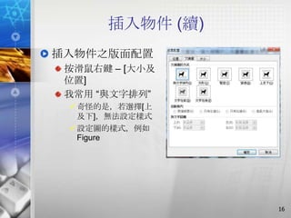 插入物件 (續)
插入物件之版面配置
 按滑鼠右鍵 – [大小及
 位置]
 我常用 ―與文字排列‖
  奇怪的是，若選擇[上
   及下]，無法設定樣式
  設定圖的樣式，例如
   Figure




                 16
 