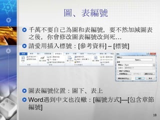 圖、表編號
千萬不要自己為圖和表編號，要不然加減圖表
之後，你會修改圖表編號改到死…
請愛用插入標號：[參考資料] – [標號]




圖表編號位置：圖下、表上
Word遇到中文也沒轍：[編號方式]—[包含章節
編號]
                        18
 