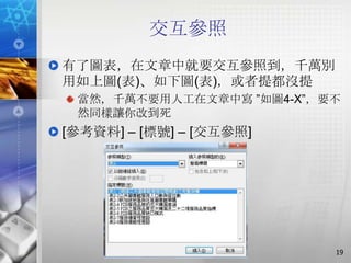 交互參照
有了圖表，在文章中就要交互參照到，千萬別
用如上圖(表)、如下圖(表)，或者提都沒提
 當然，千萬不要用人工在文章中寫 ‖如圖4-X‖，要不
 然同樣讓你改到死
[參考資料] – [標號] – [交互參照]




                          19
 