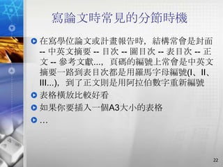 寫論文時常見的分節時機
在寫學位論文或計畫報告時，結構常會是封面
-- 中英文摘要 -- 目次 -- 圖目次 -- 表目次 -- 正
文 -- 參考文獻...，頁碼的編號上常會是中英文
摘要一路到表目次都是用羅馬字母編號(I、II、
III...)，到了正文則是用阿拉伯數字重新編號
表格橫放比較好看
如果你要插入一個A3大小的表格
…



                                22
 