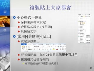 複製貼上大家都會
小心格式一團亂
 保持來源格式設定
 合併格式設定 (沒用過)
 只保留文字
[常用]-[剪貼簿]-[貼上]
 設定預設貼上



 呼叫剪貼簿：你有24個剪貼簿歷史可以用
 複製格式也蠻好用的
   有試過連按兩下複製格式嗎？
                       26
 