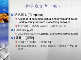 你是寫文老手嗎？
試試範本 (Template)
 A standard document containing layout and styles
 used to configure word processing software
 把你常用的樣式存成範本，以備他日之需
Save as 範本
 C:Users使用者名稱AppDataRoamingMicrosoftTemplates
[檔案] – [新增]
 看看[可用範本] – [我的範本]
 如果範本修改了，根據這個範本所寫的文件會跟著
 改嗎？


                                                    27
 